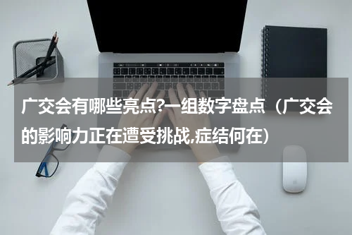 广交会有哪些亮点?一组数字盘点（广交会的影响力正在遭受挑战,症结何在）