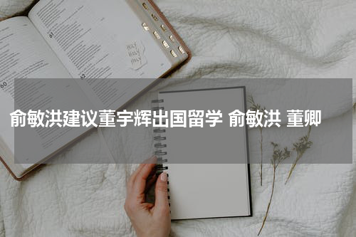俞敏洪建议董宇辉出国留学 俞敏洪 董卿