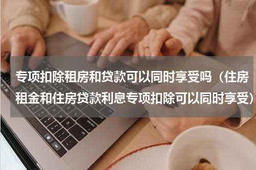 专项扣除租房和贷款可以同时享受吗（住房租金和住房贷款利息专项扣除可以同时享受）