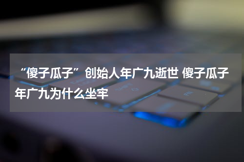 “傻子瓜子”创始人年广九逝世 傻子瓜子年广九为什么坐牢