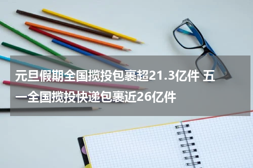 元旦假期全国揽投包裹超21.3亿件 五一全国揽投快递包裹近26亿件