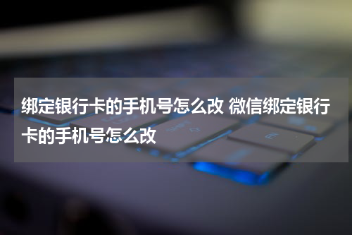 绑定银行卡的手机号怎么改 微信绑定银行卡的手机号怎么改