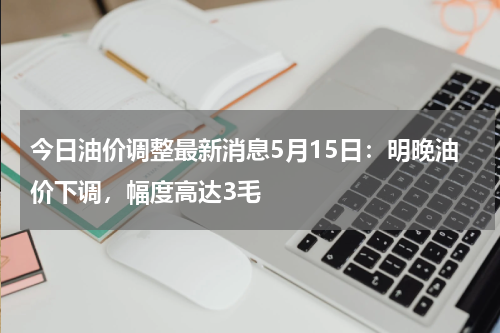 今日油价调整最新消息5月15日:明晚油价下调,幅度高达3毛