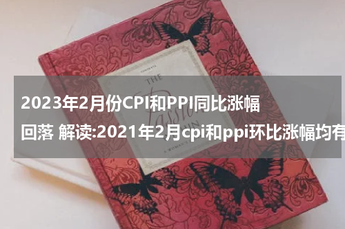 2023年2月份CPI和PPI同比涨幅回落 解读:2021年2月cpi和ppi环比涨幅均有所回落