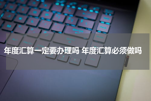 年度汇算一定要办理吗 年度汇算必须做吗