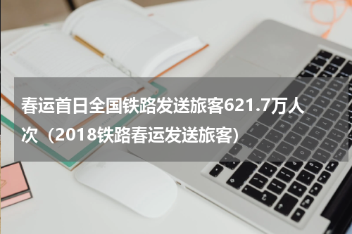 春运首日全国铁路发送旅客621.7万人次（2018铁路春运发送旅客）