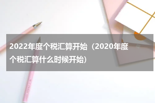 2022年度个税汇算开始（2020年度个税汇算什么时候开始）