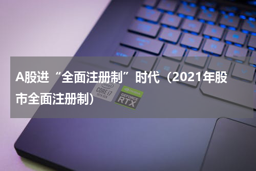 A股进“全面注册制”时代(2021年股市全面注册制)