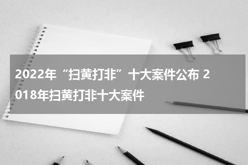 2022年“扫黄打非”十大案件公布 2018年扫黄打非十大案件