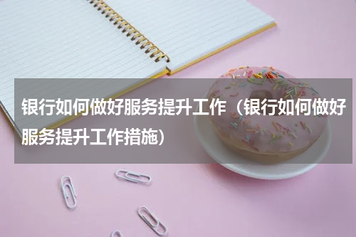 银行如何做好服务提升工作（银行如何做好服务提升工作措施）