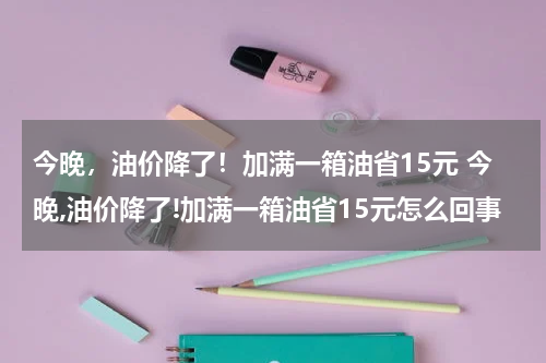 今晚,油价降了!加满一箱油省15元 今晚,油价降了!加满一箱油省15元怎么回事