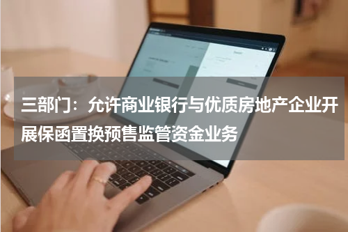 三部门:允许商业银行与优质房地产企业开展保函置换预售监管资金业务