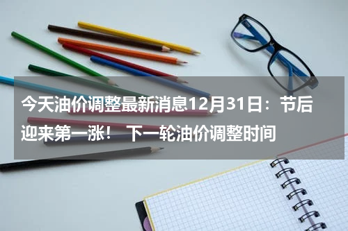 今天油价调整最新消息12月31日:节后迎来第一涨! 下一轮油价调整时间