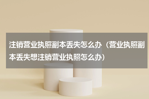 注销营业执照副本丢失怎么办（营业执照副本丢失想注销营业执照怎么办）