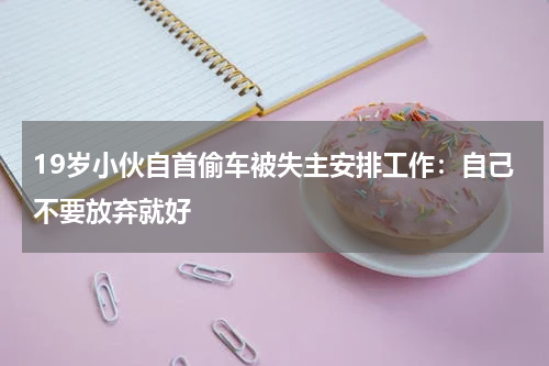 19岁小伙自首偷车被失主安排工作：自己不要放弃就好