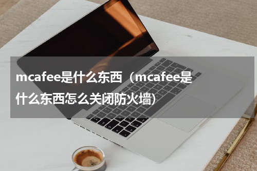 mcafee是什么东西(mcafee是什么东西怎么关闭防火墙)