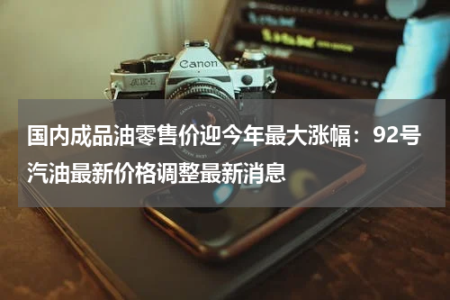 国内成品油零售价迎今年最大涨幅：92号汽油最新价格调整最新消息