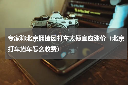 专家称北京拥堵因打车太便宜应涨价（北京打车堵车怎么收费）