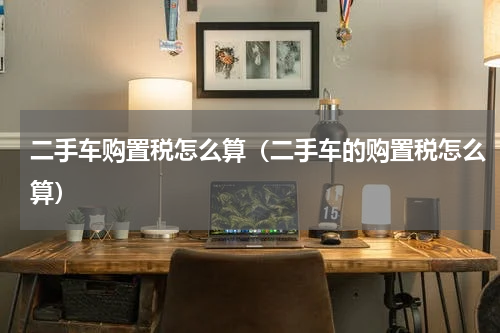 二手车购置税怎么算（二手车的购置税怎么算）