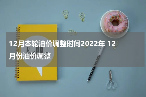 12月本轮油价调整时间2022年 12月份油价调整
