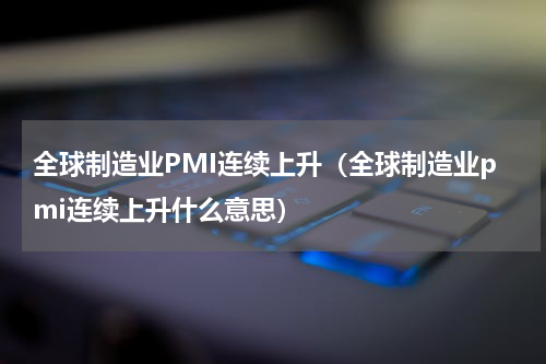 全球制造业PMI连续上升（全球制造业pmi连续上升什么意思）