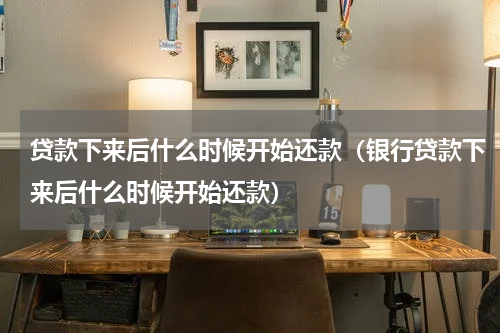 贷款下来后什么时候开始还款（银行贷款下来后什么时候开始还款）