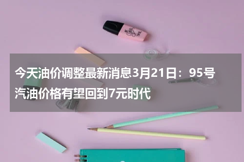 今天油价调整最新消息3月21日：95号汽油价格有望回到7元时代