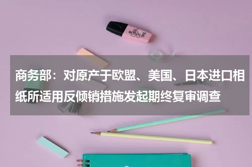 商务部：对原产于欧盟、美国、日本进口相纸所适用反倾销措施发起期终复审调查