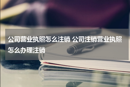 公司营业执照怎么注销 公司注销营业执照怎么办理注销