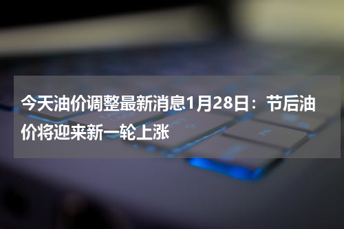 今天油价调整最新消息1月28日：节后油价将迎来新一轮上涨
