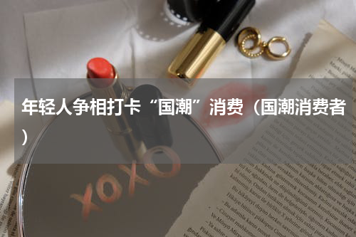 年轻人争相打卡“国潮”消费（国潮消费者）