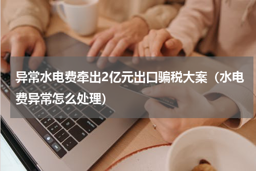 异常水电费牵出2亿元出口骗税大案(水电费异常怎么处理)