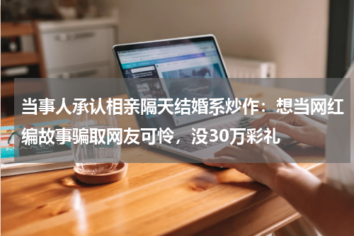 当事人承认相亲隔天结婚系炒作：想当网红编故事骗取网友可怜，没30万彩礼