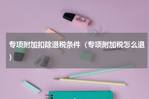 专项附加扣除退税条件（专项附加税怎么退）