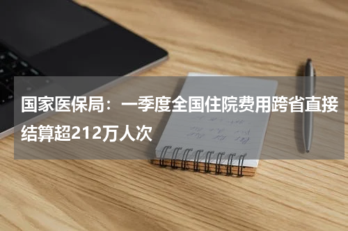 国家医保局：一季度全国住院费用跨省直接结算超212万人次