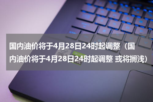 国内油价将于4月28日24时起调整(国内油价将于4月28日24时起调整 或将搁浅)