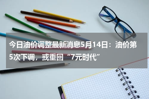今日油价调整最新消息5月14日：油价第5次下调，或重回“7元时代”