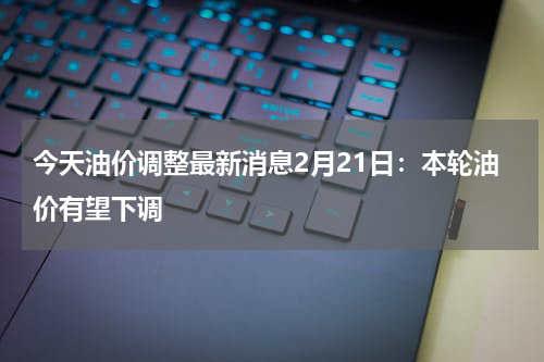 今天油价调整最新消息2月21日：本轮油价有望下调