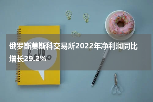 俄罗斯莫斯科交易所2022年净利润同比增长29.2%