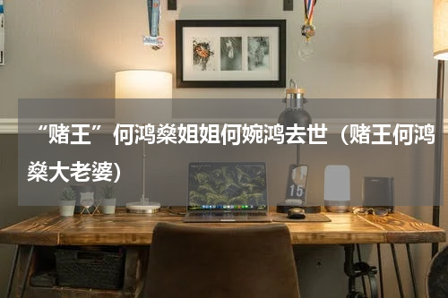 “赌王”何鸿燊姐姐何婉鸿去世(赌王何鸿燊大老婆)