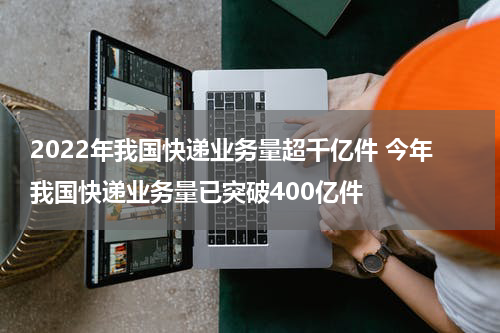2022年我国快递业务量超千亿件 今年我国快递业务量已突破400亿件