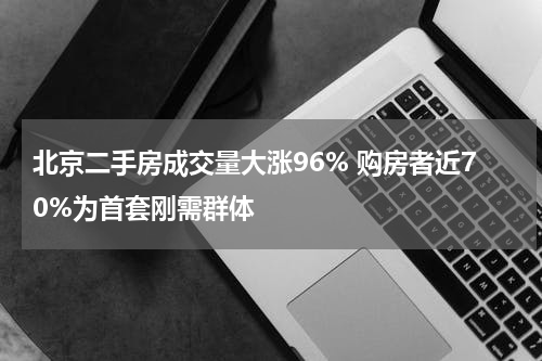 北京二手房成交量大涨96% 购房者近70%为首套刚需群体