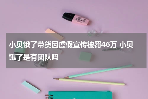 小贝饿了带货因虚假宣传被罚46万 小贝饿了是有团队吗