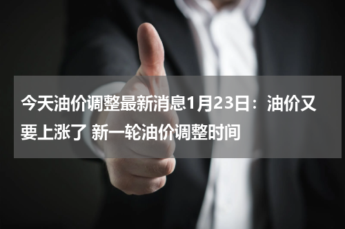 今天油价调整最新消息1月23日:油价又要上涨了 新一轮油价调整时间