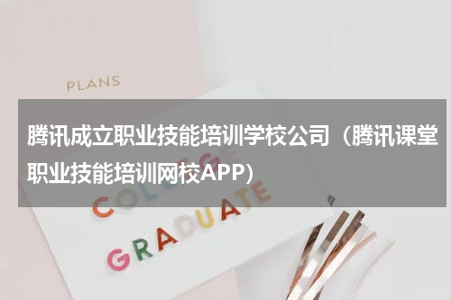 腾讯成立职业技能培训学校公司（腾讯课堂职业技能培训网校APP）