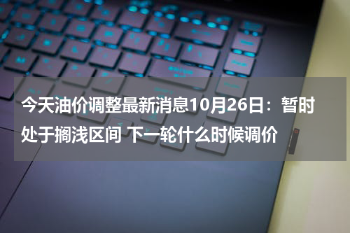今天油价调整最新消息10月26日：暂时处于搁浅区间 下一轮什么时候调价