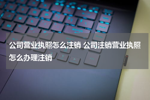 公司营业执照怎么注销 公司注销营业执照怎么办理注销