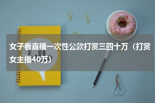 女子看直播一次性公款打赏三四十万（打赏女主播40万）