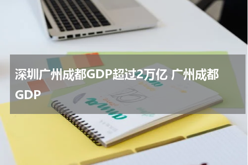 深圳广州成都GDP超过2万亿 广州成都GDP