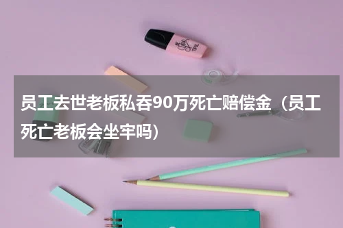 员工去世老板私吞90万死亡赔偿金（员工死亡老板会坐牢吗）